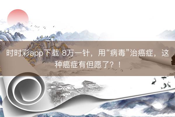 時時彩app下載 8萬一針，用“病毒”治癌癥，這種癌癥有但愿了？！