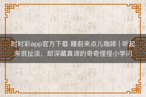 時(shí)時(shí)彩app官方下載 睡前來(lái)點(diǎn)兒咖啡 | 聽(tīng)起來(lái)很扯淡,卻深藏真諦的奇奇怪怪小學(xué)問(wèn)