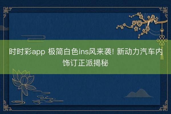 時時彩app 極簡白色ins風(fēng)來襲! 新動力汽車內(nèi)飾訂正派揭秘