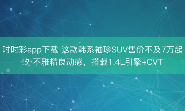時時彩app下載 這款韓系袖珍SUV售價不及7萬起!外不雅精良動感,搭載1.4L引擎+CVT