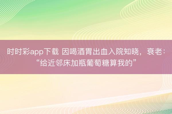 時時彩app下載 因喝酒胃出血入院知曉,衰老:“給近鄰床加瓶葡萄糖算我的”