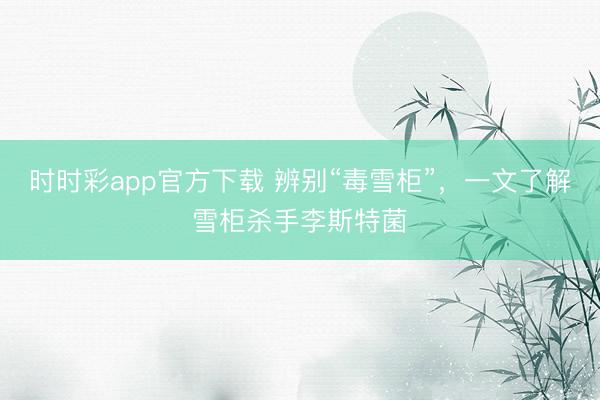 時時彩app官方下載 辨別“毒雪柜”，一文了解雪柜殺手李斯特菌