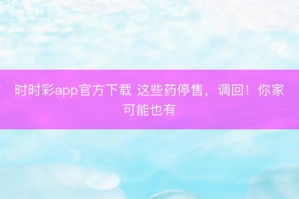 時時彩app官方下載 這些藥停售,調(diào)回!你家可能也有