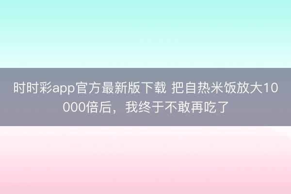 時時彩app官方最新版下載 把自熱米飯放大10000倍后，我終于不敢再吃了