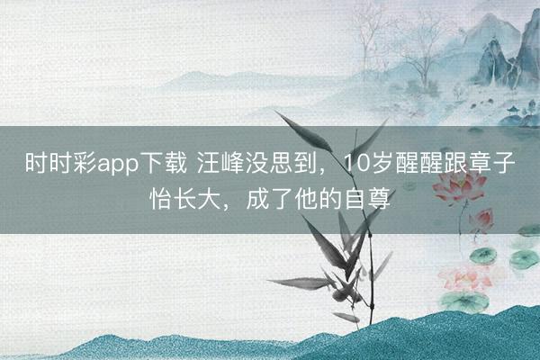 時時彩app下載 汪峰沒思到，10歲醒醒跟章子怡長大，成了他的自尊