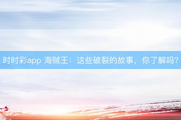 時時彩app 海賊王：這些破裂的故事，你了解嗎？