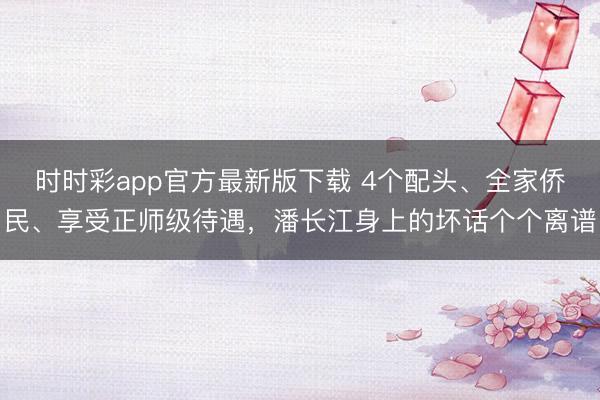 時時彩app官方最新版下載 4個配頭、全家僑民、享受正師級待遇，潘長江身上的壞話個個離譜