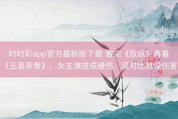 時時彩app官方最新版下載 看完《放縱》再看《玉茗茶骨》，女主演技成硬傷，沒對比就沒傷害