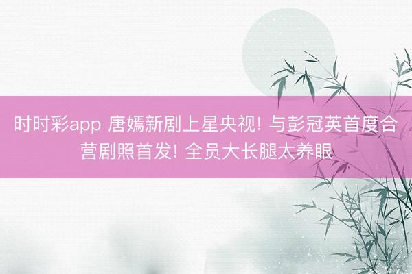 時時彩app 唐嫣新劇上星央視! 與彭冠英首度合營劇照首發(fā)! 全員大長腿太養(yǎng)眼
