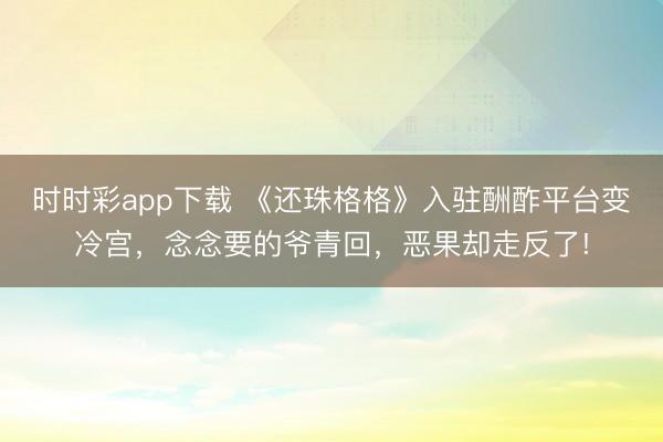 時時彩app下載 《還珠格格》入駐酬酢平臺變冷宮,念念要的爺青回,惡果卻走反了!