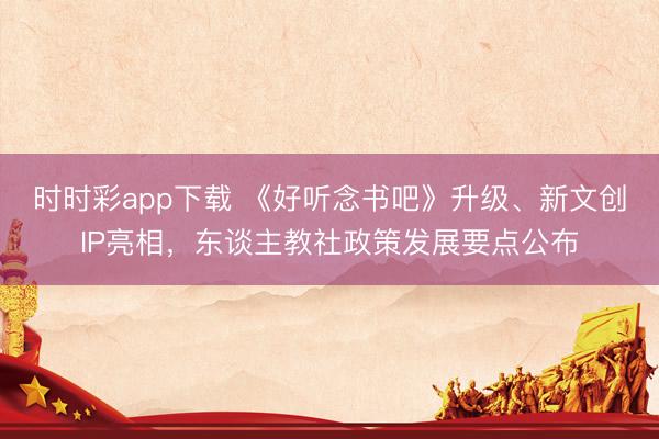 時(shí)時(shí)彩app下載 《好聽念書吧》升級(jí)、新文創(chuàng)IP亮相,東談主教社政策發(fā)展要點(diǎn)公布