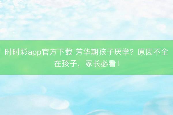 時時彩app官方下載 芳華期孩子厭學？原因不全在孩子，家長必看！