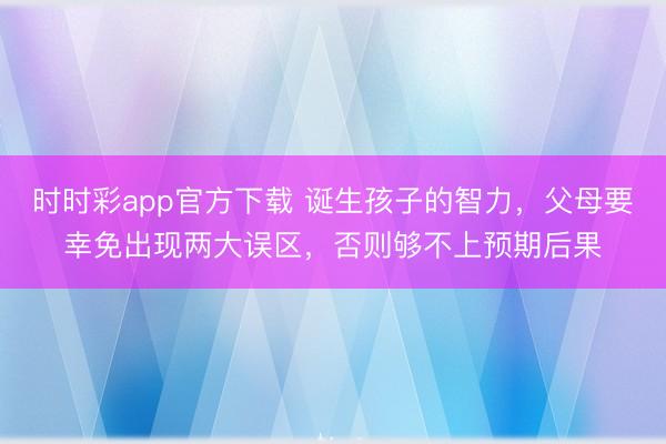 時時彩app官方下載 誕生孩子的智力,父母要幸免出現(xiàn)兩大誤區(qū),否則夠不上預期后果