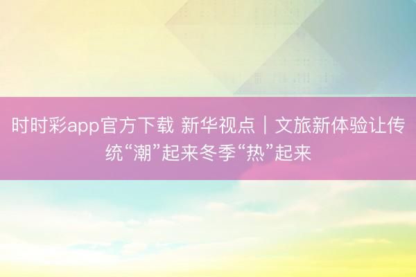 時時彩app官方下載 新華視點|文旅新體驗讓傳統“潮”起來冬季“熱”起來