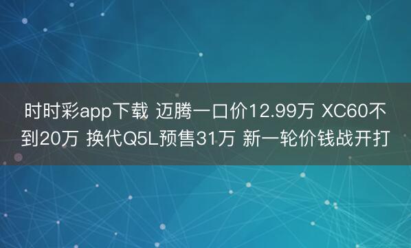 時(shí)時(shí)彩app下載 邁騰一口價(jià)12.99萬(wàn) XC60不到20萬(wàn) 換代Q5L預(yù)售31萬(wàn) 新一輪價(jià)錢戰(zhàn)開(kāi)打