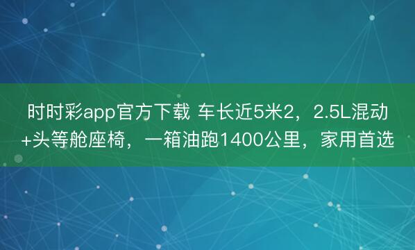 時時彩app官方下載 車長近5米2，2.5L混動+頭等艙座椅，一箱油跑1400公里，家用首選