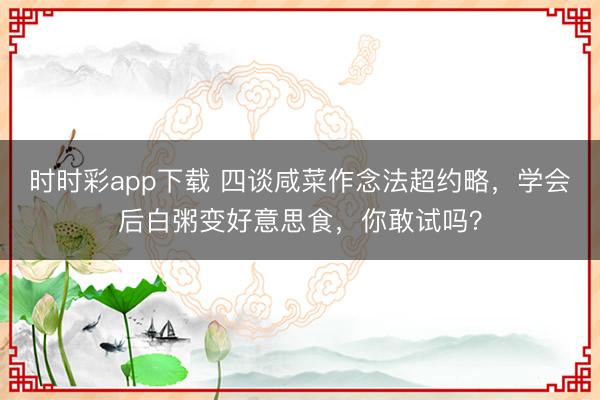 時(shí)時(shí)彩app下載 四談咸菜作念法超約略,學(xué)會(huì)后白粥變好意思食,你敢試嗎?