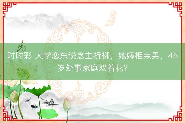 時時彩 大學戀東說念主折柳，她嫁相親男，45歲處事家庭雙著花？
