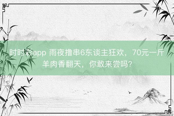 時時彩app 雨夜擼串6東談主狂歡,70元一斤羊肉香翻天,你敢來嘗嗎?
