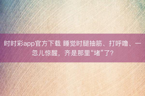 時時彩app官方下載 睡覺時腿抽筋、打呼嚕、一忽兒驚醒,齊是那里“堵”了?