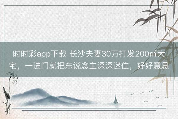 時時彩app下載 長沙夫妻30萬打發(fā)200㎡大宅,一進門就把東說念主深深迷住,好好意思