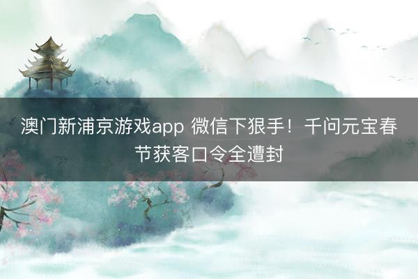 澳門新浦京游戲app 微信下狠手！千問元寶春節(jié)獲客口令全遭封