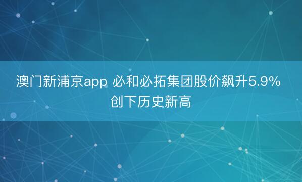 澳門新浦京app 必和必拓集團(tuán)股價飆升5.9% 創(chuàng)下歷史新高