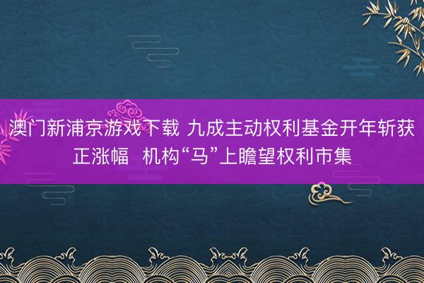 澳門新浦京游戲下載 九成主動權(quán)利基金開年斬獲正漲幅  機構(gòu)“馬”上瞻望權(quán)利市集