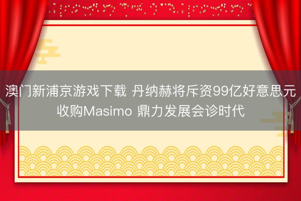 澳門新浦京游戲下載 丹納赫將斥資99億好意思元收購Masimo 鼎力發展會診時代