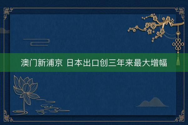 澳門新浦京 日本出口創(chuàng)三年來最大增幅