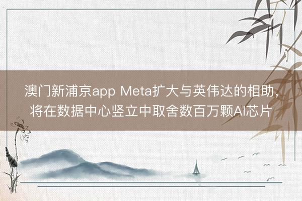 澳門新浦京app Meta擴(kuò)大與英偉達(dá)的相助，將在數(shù)據(jù)中心豎立中取舍數(shù)百萬顆AI芯片