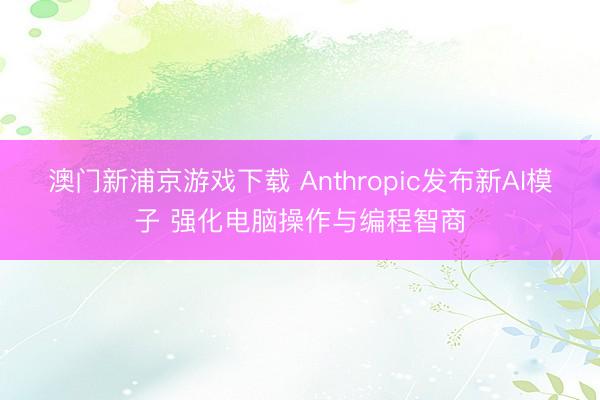 澳門新浦京游戲下載 Anthropic發(fā)布新AI模子 強化電腦操作與編程智商