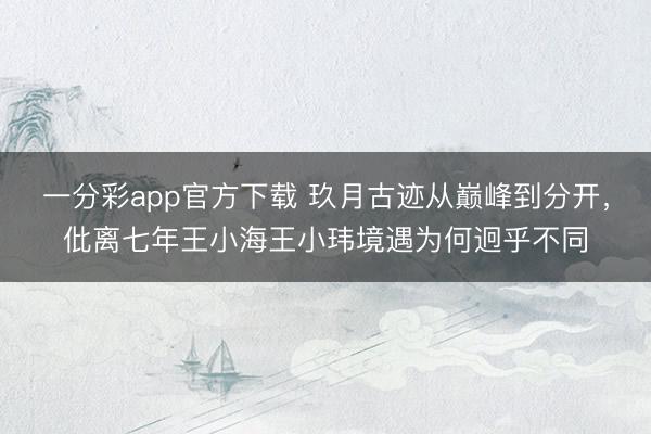 一分彩app官方下載 玖月古跡從巔峰到分開，仳離七年王小海王小瑋境遇為何迥乎不同
