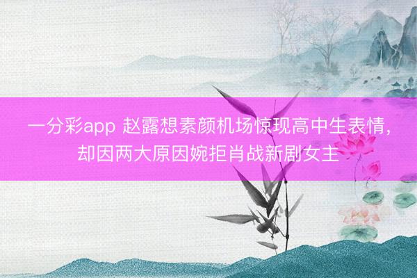 一分彩app 趙露想素顏機場驚現(xiàn)高中生表情，卻因兩大原因婉拒肖戰(zhàn)新劇女主