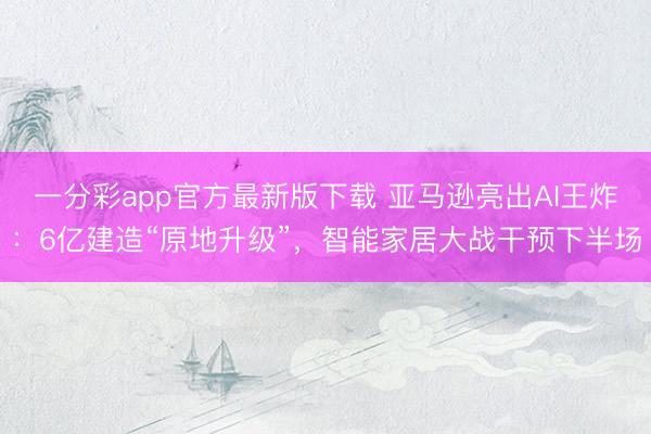 一分彩app官方最新版下載 亞馬遜亮出AI王炸：6億建造“原地升級”，智能家居大戰干預下半場