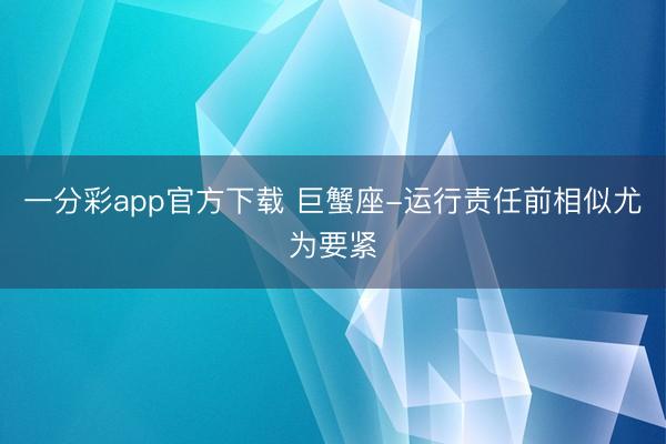 一分彩app官方下載 巨蟹座-運(yùn)行責(zé)任前相似尤為要緊