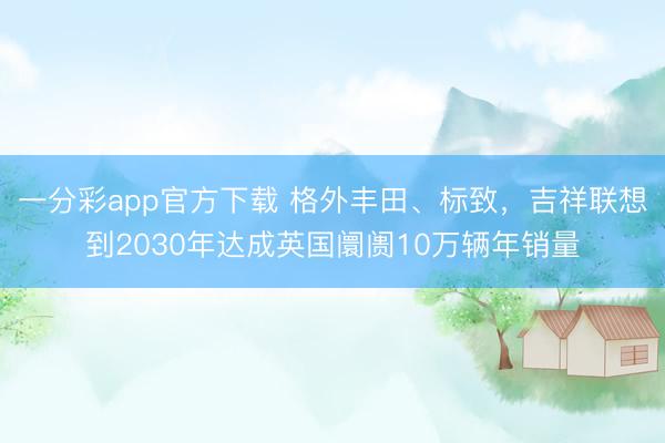 一分彩app官方下載 格外豐田、標致，吉祥聯想到2030年達成英國阛阓10萬輛年銷量