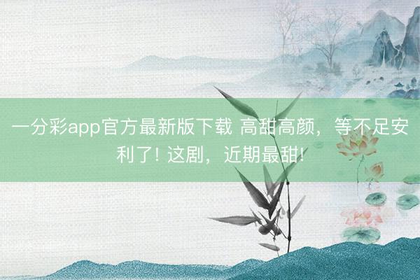 一分彩app官方最新版下載 高甜高顏，等不足安利了! 這劇，近期最甜!