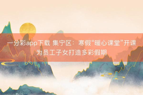 一分彩app下載 集寧區：寒假“暖心課堂”開課為員工子女打造多彩假期