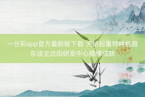 一分彩app官方最新版下載 天橋起重特種機器東談主沈陽研發(fā)中心揭牌成就