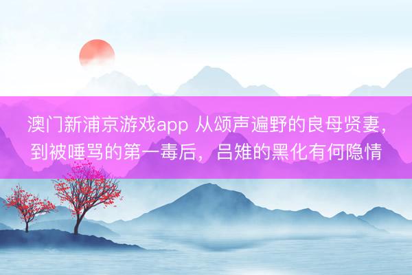 澳門新浦京游戲app 從頌聲遍野的良母賢妻，到被唾罵的第一毒后，呂雉的黑化有何隱情