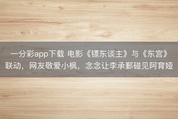 一分彩app下載 電影《鏢東談主》與《東宮》聯(lián)動，網(wǎng)友敬愛小楓，念念讓李承鄞碰見阿育婭