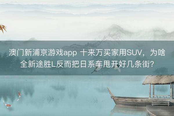 澳門新浦京游戲app 十來萬買家用SUV，為啥全新途勝L反而把日系車甩開好幾條街?