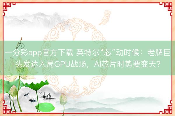一分彩app官方下載 英特爾“芯”動時候：老牌巨頭發達入局GPU戰場，AI芯片時勢要變天?