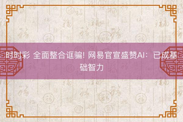 時時彩 全面整合誆騙! 網易官宣盛贊AI:已成基礎智力