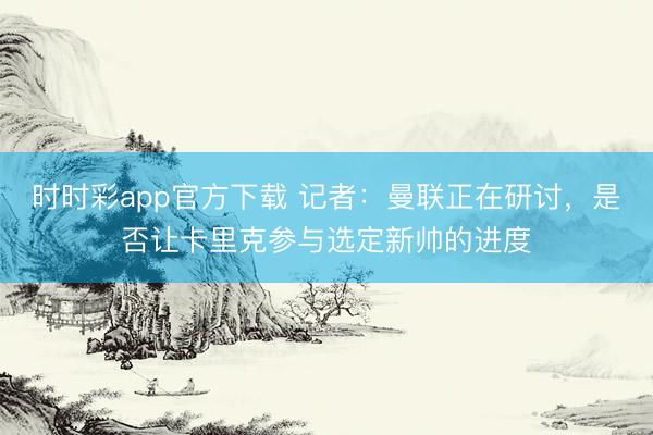 時(shí)時(shí)彩app官方下載 記者:曼聯(lián)正在研討,是否讓卡里克參與選定新帥的進(jìn)度
