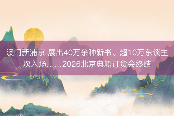 澳門新浦京 展出40萬余種新書、超10萬東談主次入場……2026北京典籍訂貨會終結