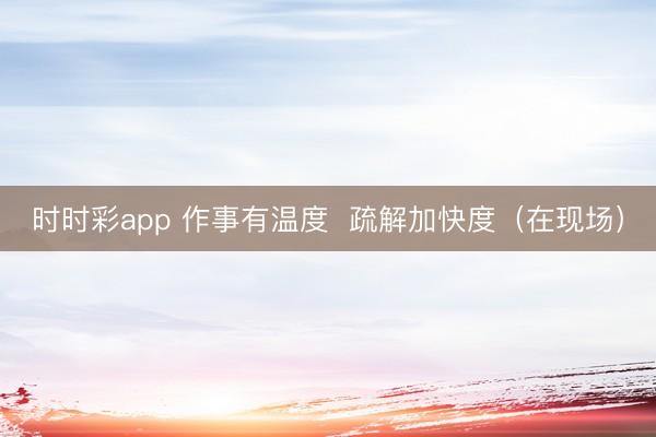 時(shí)時(shí)彩app 作事有溫度 疏解加快度(在現(xiàn)場(chǎng))