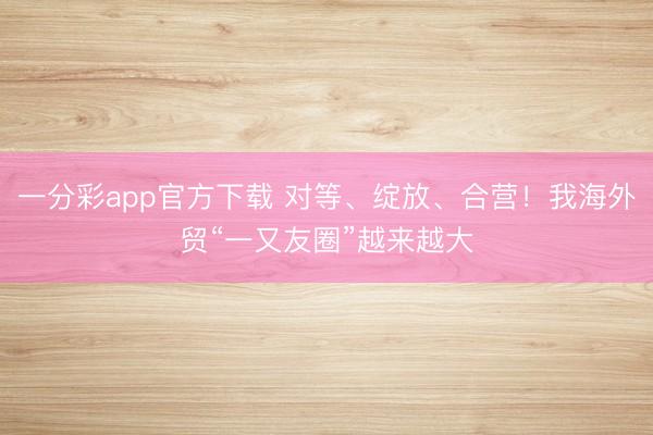 一分彩app官方下載 對等、綻放、合營！我海外貿“一又友圈”越來越大