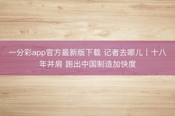 一分彩app官方最新版下載 記者去哪兒｜十八年并肩 跑出中國制造加快度